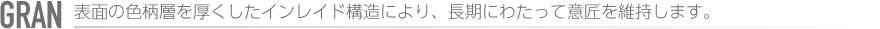 GRAN　表面の色柄層を厚くしたインレイド構造により、長期にわたって意匠を維持します。