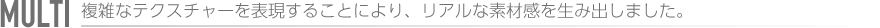 MULTI　複雑なテクスチャーを表現することにより、リアルな素材感を生み出しました。