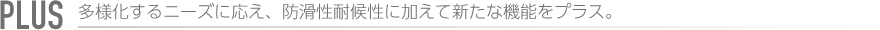 PLUS 多様化するニーズに応え、防滑性耐候性に加えて新たな機能をプラス。
